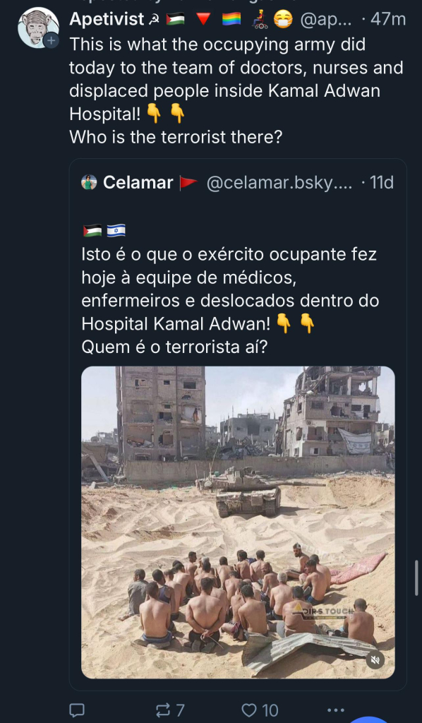 Apetivist a
@ap... • 47m
This is what the occupying army did
today to the team of doctors, nurses and
displaced people inside Kamal Adwan
Hospital!
Who is the terrorist there?
Celamar
@celamar.bsky…...
• 11d
Isto é o que o exército ocupante fez
hoje à equipe de médicos,
enfermeiros e deslocados dentro do
Hospital Kamal Adwan!
Quem é o terrorista aí?