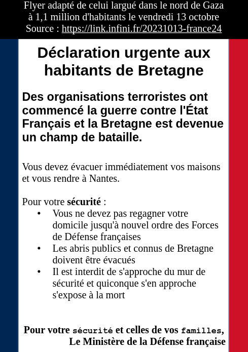 Tract simpliste avec en fond deux bandes bleu et rouge rappelant le drapeau français. il y a un bandeau noir sur blanc en en-tête précisant :
Flyer adapté de celui largué dans le nord de Gaza
à 1,1 million d'habitants le vendredi 13 octobre
Source : https://link.infini.fr/20231013-france24

Titre principal : Déclaration urgente aux habitants de Bretagne

Chapeau : Des organisations terroristes ont commencé la guerre contre l'État Français et la Bretagne est devenue un champ de bataille.

Contenu : Vous devez évacuer immédiatement vos maisons et vous rendre à Nantes.

Pour votre sécurité :
    • Vous ne devez pas regagner votre domicile jusqu'à nouvel ordre des Forces de Défense françaises
    • Les abris publics et connus de Bretagne doivent être évacués
    • Il est interdit de s'approche du mur de sécurité et quiconque s'en approche s'expose à la mort


Pour votre sécurité et celles de vos familles,
Le Ministère de la Défense française