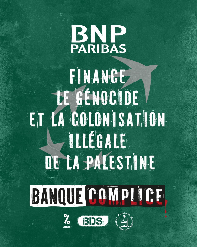 BNP Paribas finance le génocide et la colonisation illégale de la Palestine. Banque complice.
Logos : ATTAC, BDS France, Association France Palestine Solidarité