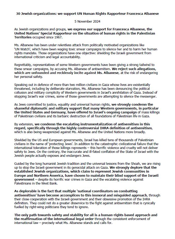 30 Jewish organizations: we support UN Human Rights Rapporteur Francesca Albanese 5 November 2024

As Jewish organizations and groups, we express our support for Francesca Albanese, the United Nations’ Special Rapporteur on the situation of human rights in the Palestinian Territories occupied since 1967.

Ms. Albanese has been under relentless attack from politically motivated organizations like "UN Watch’, which have been waging toxic smear campaigns to silence her and to harm her human rights mandate. Those organizations have one objective: shielding the Israeli government from international criticism and legal accountability.

Regrettably, representatives of some Western governments have been giving a strong tailwind to these smear campaigns, by accusing Ms. Albanese of antisemitism. We reject such allegations, which are unfounded and recklessly incite against Ms. Albanese, 2t the risk of endangering her personal safety.

Speaking out in defence of more than two million civilians in Gaza whose lives are existentially threatened, including by deliberate starvation, Ms. Albanese has been denouncing the political collusion and military complicity of Western governments in Israel's annihilation of Gaza. Instead of stopping Israel's war crimes, some of those governments are attempting to silence the messenger.

As Jews committed to justice, equality and universal human rights, we strongly condemn the shameful diplomatic and military support that many Western ...

