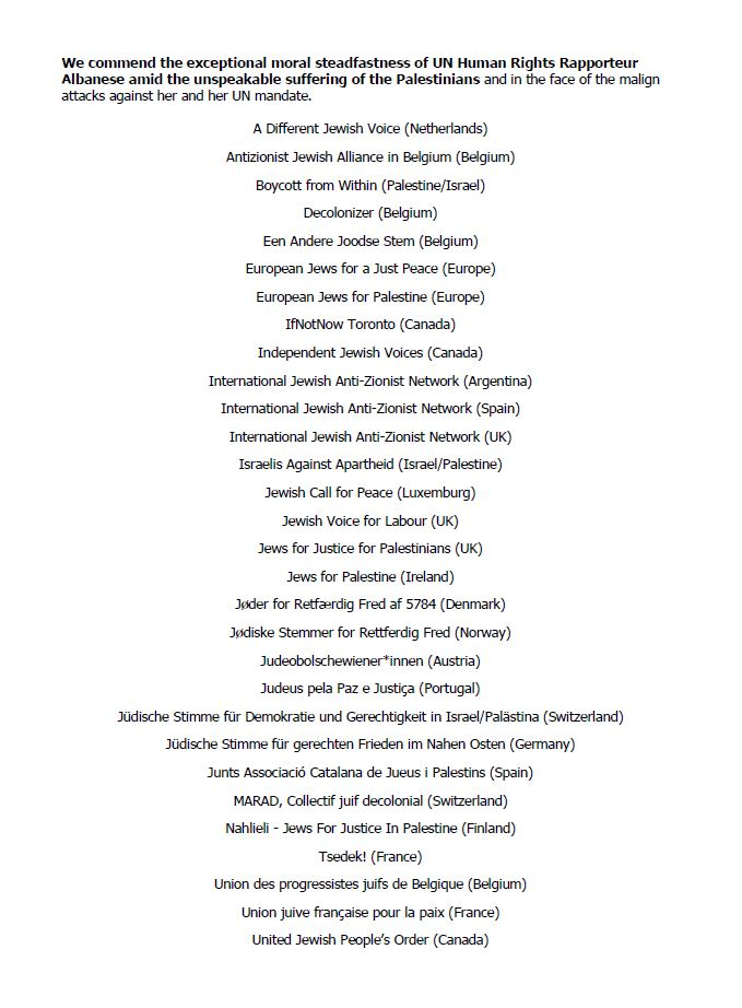 We commend the exceptional moral steadfastness of UN Human Rights Rapporteur Albanese amid the unspeakable suffering of the Palestinians and in the face of the malign attacks against her and her UN mandate.
A Different Jewish Voice (Netheriands)
Antizionist Jewish Allance in Belgium (Belgium)
Boycott from Within (Palestine/Israel)
Decolonizer (Belgium)
Een Andere Joodse Stem (Belgium)
European Jews for a Just Peace (Europe)
European Jews for Palestine (Europe)
IfNotNow Toronto (Canada)
Independent Jewish Voices (Canada)
International Jewish Anti-Zionist Network (Argentina)
International Jewish Anti-Zionist Network (Spain)
International Jewish Anti-Zionist Network (UK)
Israelis Against Apartheid (Israel/Palestine)
Jewish Call for Peace (Luxemburg)
Jewish Voice for Labour (UK)
Jews for Justice for Palestinians (UK)
Jews for Palestine (Ireland)
Joder for Retfeerdig Fred af 5784 (Denmark)
Jodiske Stemmer for Rettferdig Fred (Norway)
Judeobolschewiener*innen (Austria)
Judeus pela Paz e Justica (Portugal)
Judische Stimme fir Demokratie und Gerechtigkeit in Tsrael/Palistina (Switzertand)
Judische Stimme fir gerechten Frieden im Nahen Osten (Germany)
Junts Associacié Catalana de Jueus i Palestins (Spain)
MARAD, Collectif juif decolonial (Switzerland) Nahlii - Jews For Justice In Palestine (Finland)
Tsedek! (France)
Union des progressistes juifs de Belgique (Belgium)
Union juive frangaise pour la paix (France)
United Jewish People’s Order (Canada) 