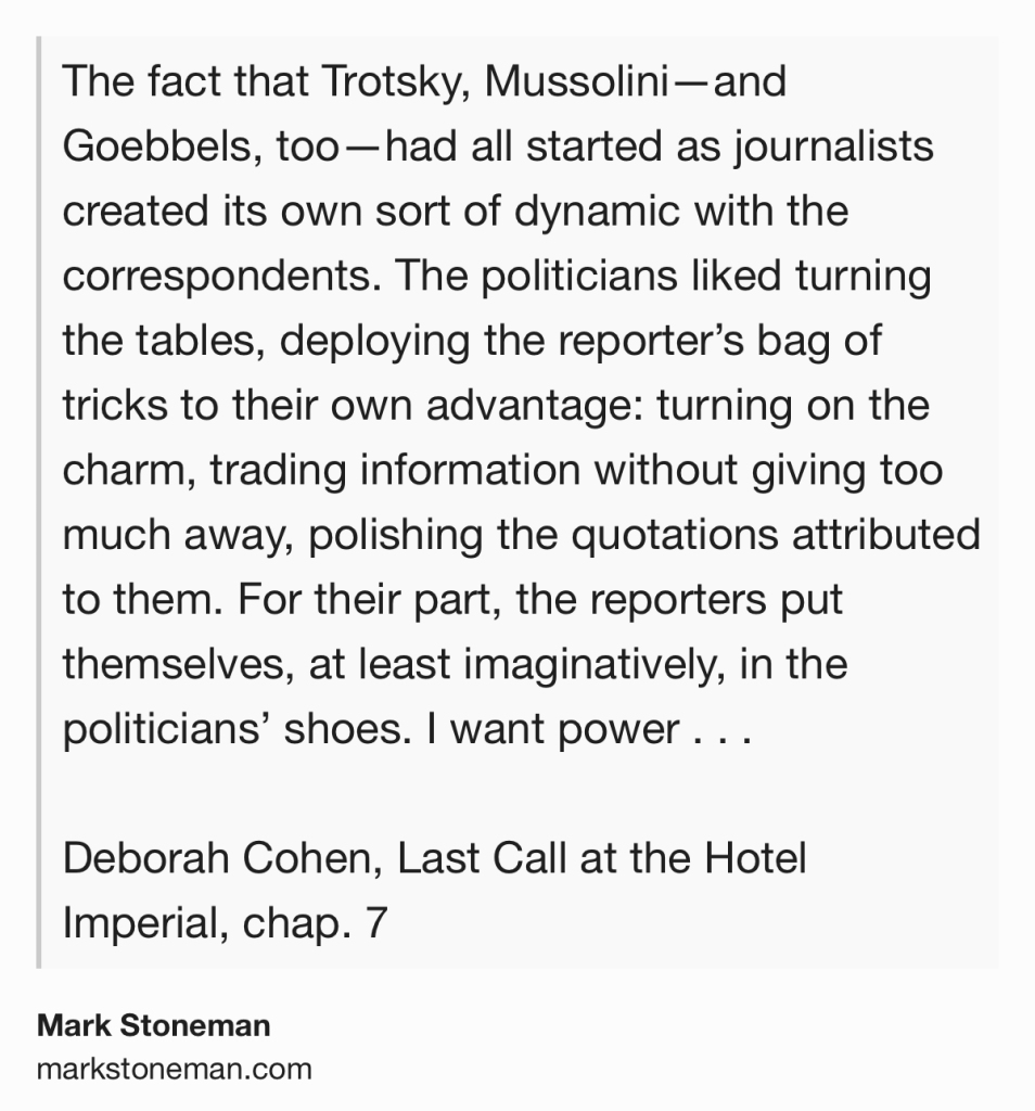 Text Shot: The fact that Trotsky, Mussolini—and Goebbels, too—had all started as journalists created its own sort of dynamic with the correspondents. The politicians liked turning the tables, deploying the reporter’s bag of tricks to their own advantage: turning on the charm, trading information without giving too much away, polishing the quotations attributed to them. For their part, the reporters put themselves, at least imaginatively, in the politicians’ shoes. I want power . . .

Deborah Cohen, Last Call at the Hotel Imperial, chap. 7