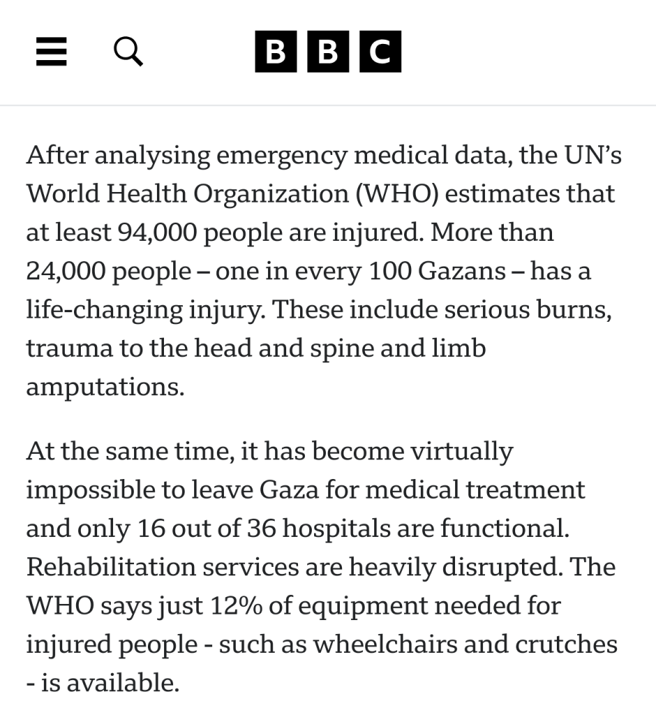 After analysing emergency medical data, the UN’s World Health Organization (WHO) estimates that at least 94,000 people are injured. More than 24,000 people – one in every 100 Gazans – has a life-changing injury. These include serious burns, trauma to the head and spine and limb amputations.

At the same time, it has become virtually impossible to leave Gaza for medical treatment and only 16 out of 36 hospitals are functional. Rehabilitation services are heavily disrupted. The WHO says just 12% of equipment needed for injured people - such as wheelchairs and crutches - is available.