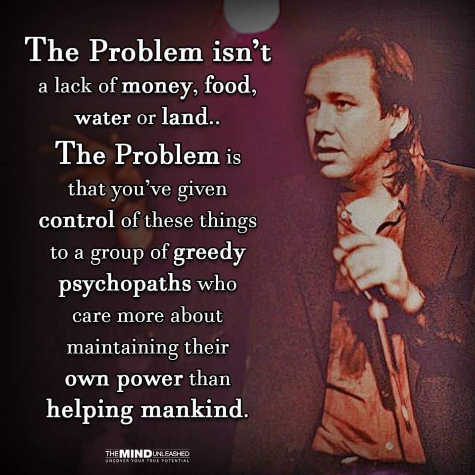 Bill Hicks quote: “The problems isn’t a lack of money, good, water or land… The problem is that you’ve given control of these things to a group of greedy psychopaths who care more about maintaining their own power than helping mankind”. 