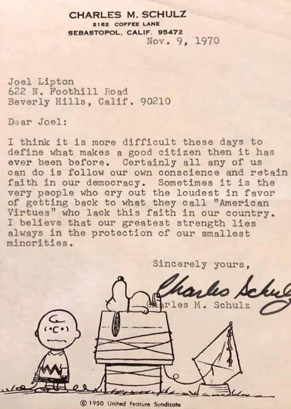 Letter to a fan: “…I think it’s is more difficult these days to define what makes a good citizen then it has ever been before. Certainly all any of us can do is follow our own conscience and retain faith in democracy. Sometimes it is the very people who cry out in favour of n”American virtues” who lack this faith. I believe that the greatest strength lies always in the protection of our smallest minorities”. Charles M Schultz. 