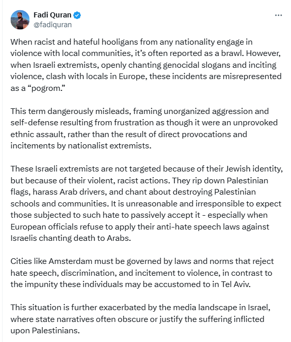 Screenshot of the first part of a long tweet by Fadi Quran:

Fadi Quran @fadiquran
When racist and hateful hooligans from any nationality engage in violence with local communities, it’s often reported as a brawl. However, when Israeli extremists, openly chanting genocidal slogans and inciting violence, clash with locals in Europe, these incidents are misrepresented as a “pogrom.” 

This term dangerously misleads, framing unorganized aggression and self-defense resulting from frustration as though it were an unprovoked ethnic assault, rather than the result of direct provocations and incitements by nationalist extremists.

These Israeli extremists are not targeted because of their Jewish identity, but because of their violent, racist actions. They rip down Palestinian flags, harass Arab drivers, and chant about destroying Palestinian schools and communities. It is unreasonable and irresponsible to expect those subjected to such hate to passively accept it - especially when European officials refuse to apply their anti-hate speech laws against Israelis chanting death to Arabs. 

Cities like Amsterdam must be governed by laws and norms that reject hate speech, discrimination, and incitement to violence, in contrast to the impunity these individuals may be accustomed to in Tel Aviv. 

This situation is further exacerbated by the media landscape in Israel, where state narratives often obscure or justify the suffering inflicted upon Palestinians.  [...]