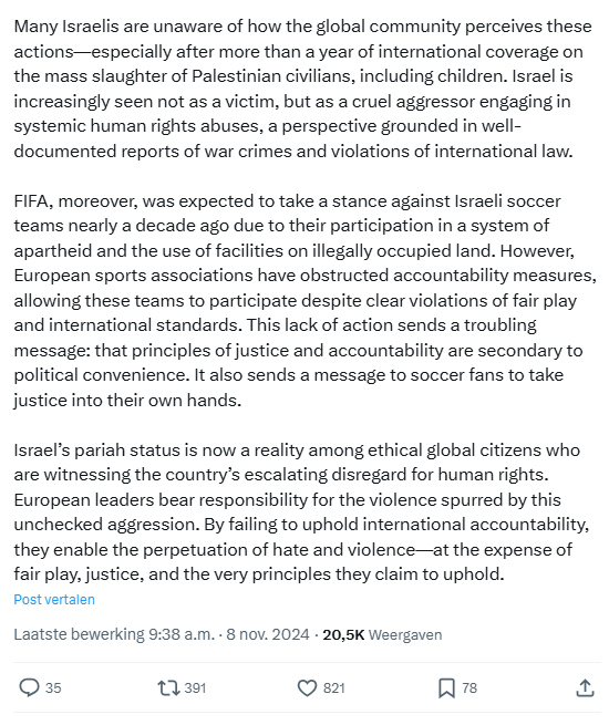 Screenshot of 2nd part of the tweet:
[...] Many Israelis are unaware of how the global community perceives these actions—especially after more than a year of international coverage on the mass slaughter of Palestinian civilians, including children. Israel is increasingly seen not as a victim, but as a cruel aggressor engaging in systemic human rights abuses, a perspective grounded in well-documented reports of war crimes and violations of international law.

FIFA, moreover, was expected to take a stance against Israeli soccer teams nearly a decade ago due to their participation in a system of apartheid and the use of facilities on illegally occupied land. However, European sports associations have obstructed accountability measures, allowing these teams to participate despite clear violations of fair play and international standards. This lack of action sends a troubling message: that principles of justice and accountability are secondary to political convenience. It also sends a message to soccer fans to take justice into their own hands.
Israel’s pariah status is now a reality among ethical global citizens who are witnessing the country’s escalating disregard for human rights. European leaders bear responsibility for the violence spurred by this unchecked aggression. By failing to uphold international accountability, they enable the perpetuation of hate and violence—at the expense of fair play, justice, and the very principles they claim to uphold.
9:38 a.m. · 8 nov. '24
