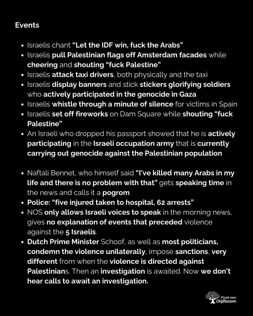 Events

- Israelis chant “Let the IDF win, fuck the Arabs”

- Israelis pull Palestinian flags off Amsterdam facades while cheering and shouting “fuck Palestine”

- Israelis attack taxi drivers, both physically and the taxi

- Israelis display banners and stick stickers glorifying soldiers who actively participated in the genocide in Gaza

- Israelis whistle through a minute of silence for victims in Spain Israelis set off fireworks on Dam Square while shouting “fuck Palestine”

- An Israeli who dropped his passport showed that he is actively participating in the Israeli occupation army that is currently carrying out genocide against the Palestinian population

- Naftali Bennet, who himself said “I've killed many Arabs in my life and there is no problem with that” gets speaking time in the news and calls it a pogrom

- Police: “five injured taken to hospital, 62 arrests”

- NOS only allows Israeli voices to speak in the morning news, gives no explanation of events that preceded violence against the 5 Israelis.

- Dutch Prime Minister Schoof, as well as most politicians, condemn the violence unilaterally, impose sanctions, very different from when the violence is directed against Palestinians. Then an investigation is awaited. Now we don’t hear calls to await an investigation.

[source: https://www.instagram.com/p/DCGvIMqt4TB/?img_index=4]