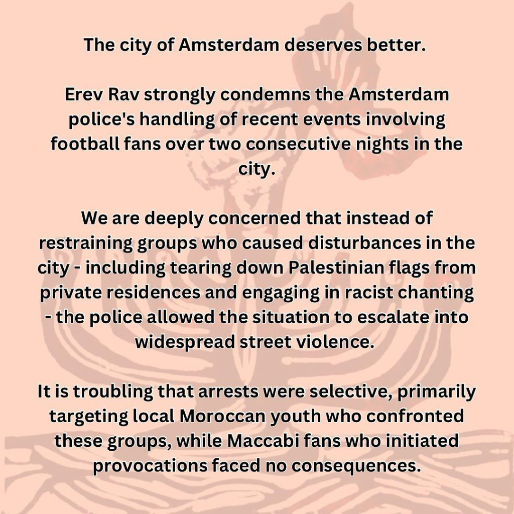 The city of Amsterdam deserves better.

Erev Rav strongly condemns the Amsterdam police's handling of recent events involving football fans over two consecutive nights in the city.

We are deeply concerned that instead of restraining groups who caused disturbances in the city - including tearing down Palestinian flags from private residences and engaging in racist chanting - the police allowed the situation to escalate into widespread street violence.

It is troubling that arrests were selective, primarily targeting local Moroccan youth who confronted these groups, while Maccabi fans who initiated provocations faced no consequences. 