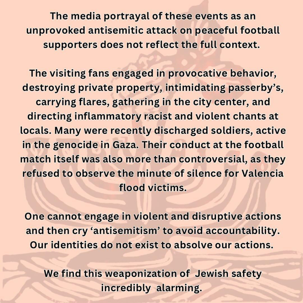 The media portrayal of these events as an unprovoked antisemitic attack on peaceful football supporters does not reflect the full context.

The visiting fans engaged in provocative behavior, destroying private property, intimidating passerby’s, carrying flares, gathering in the city center, and directing inflammatory racist and violent chants at locals. Many were recently discharged soldiers, active in the genocide in Gaza. Their conduct at the football match itself was also more than controversial, as they refused to observe the minute of silence for Valencia flood victims.

One cannot engage in violent and disruptive actions and then cry ‘antisemitism’ to avoid accountability. Our identities do not exist to absolve our actions. We find this weaponization of Jewish safety incredibly alarming. 