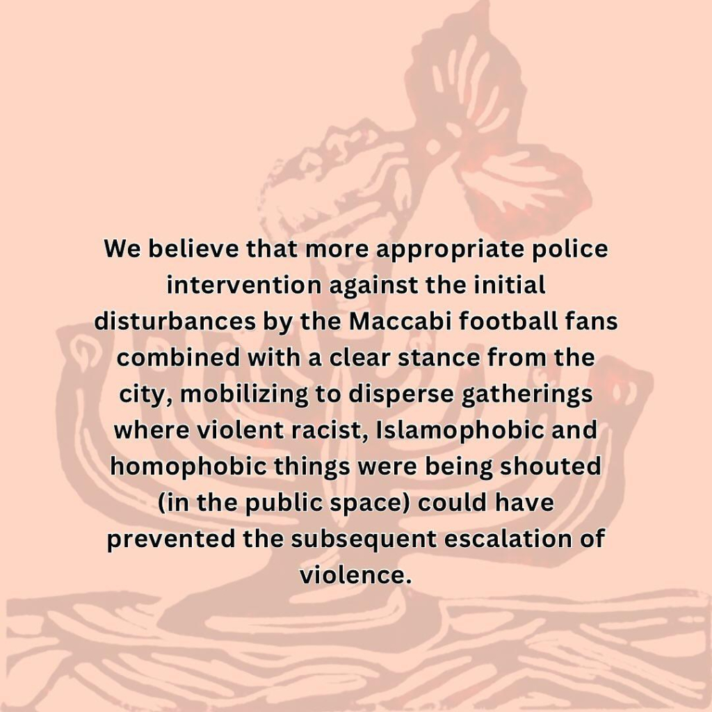 We believe that more appropriate police intervention against the initial disturbances by the Maccabi football fans combined with a clear stance from the city, mobilizing to disperse gatherings where violent racist, Islamophobic and homophobic things were being shouted (in the public space) could have prevented the subsequent escalation of violence. 