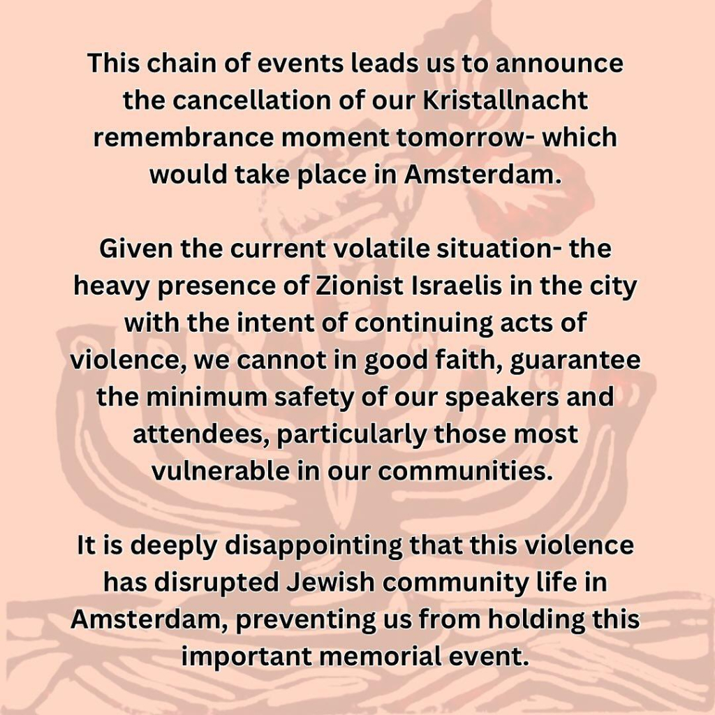 This chain of events leads us to announce the cancellation of our Kristallnacht remembrance moment tomorrow- which would take place in Amsterdam. Given the current volatile situation- the heavy presence of Zionist Israelis in the city with the intent of continuing acts of violence, we cannot in good faith, guarantee the minimum safety of our speakers and attendees, particularly those most vulnerable in our communities.

It is deeply disappointing that this violence has disrupted Jewish community life in Amsterdam, preventing us from holding this important memorial event. 