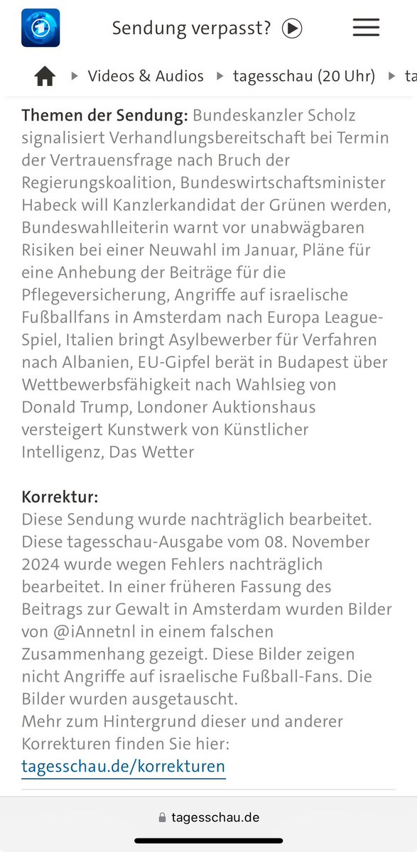 Screenshot of the website Tageschau.de with the correction:  (English follows Gernan) 

Korrektur:
Diese Sendung wurde nachträglich bearbeitet.

Diese tagesschau-Ausgabe vom 08. November 2024 wurde wegen Fehlers nachträglich bearbeitet. In einer früheren Fassung des Beitrags zur Gewalt in Amsterdam wurden Bilder von @iAnnetnl in einem falschen Zusammenhang gezeigt. Diese Bilder zeigen nicht Angriffe auf israelische Fußball-Fans. Die Bilder wurden ausgetauscht.

Mehr zum Hintergrund dieser und anderer Korrekturen finden Sie hier: tagesschau.de/korrekturen

_ - - - - - - - - 
Correction:
This broadcast was subsequently edited.

This tagesschau edition from November 8, 2024 was subsequently edited due to an error. In an earlier version of the report on the violence in Amsterdam, images from @iAnnetnl were shown in the wrong context. These images do not show attacks on Israeli football fans. The images have been replaced.