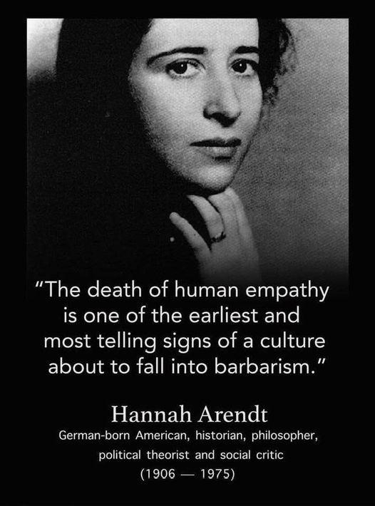 Quote saying:
"The death of human empathy is one of the earliest and most telling signs of a culture about to fall into barbarism.
Hannah Arendt German-born American, historian, philosopher, political theorist and social critic (1906 — 1975)"