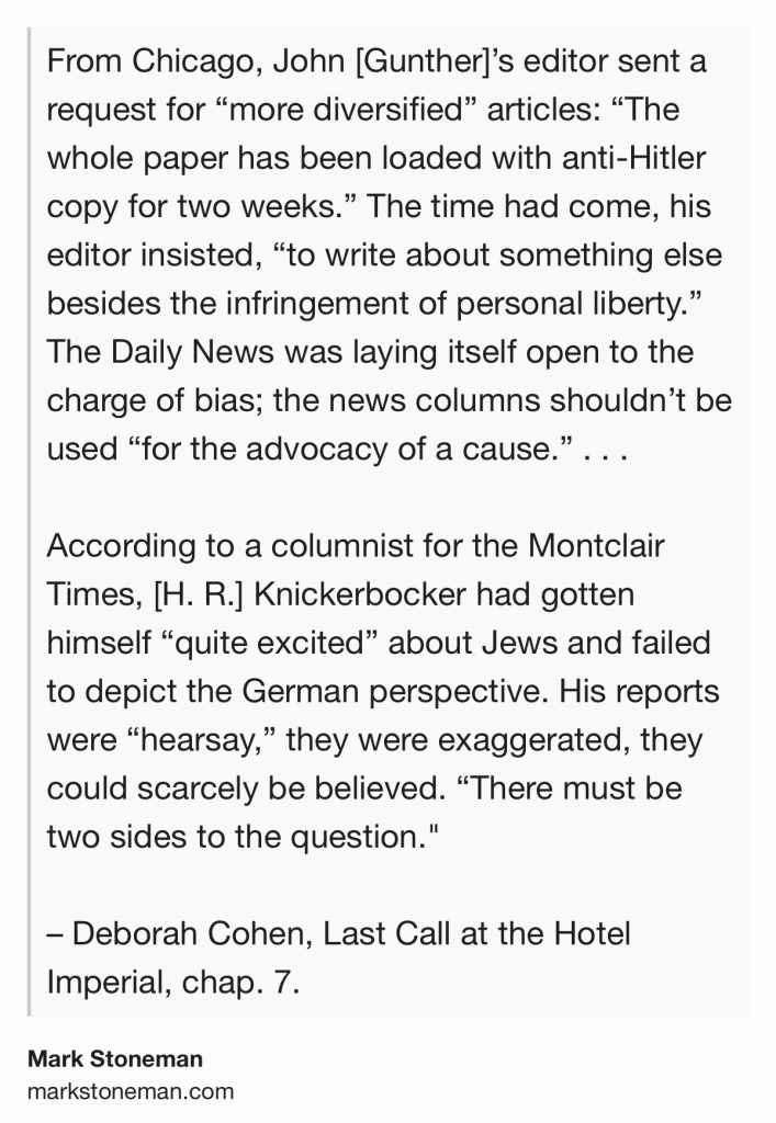 Text Shot: From Chicago, John [Gunther]’s editor sent a request for “more diversified” articles: “The whole paper has been loaded with anti-Hitler copy for two weeks.” The time had come, his editor insisted, “to write about something else besides the infringement of personal liberty.” The Daily News was laying itself open to the charge of bias; the news columns shouldn’t be used “for the advocacy of a cause.” . . .

According to a columnist for the Montclair Times, [H. R.] Knickerbocker had gotten himself “quite excited” about Jews and failed to depict the German perspective. His reports were “hearsay,” they were exaggerated, they could scarcely be believed. “There must be two sides to the question."

– Deborah Cohen, Last Call at the Hotel Imperial, chap. 7.