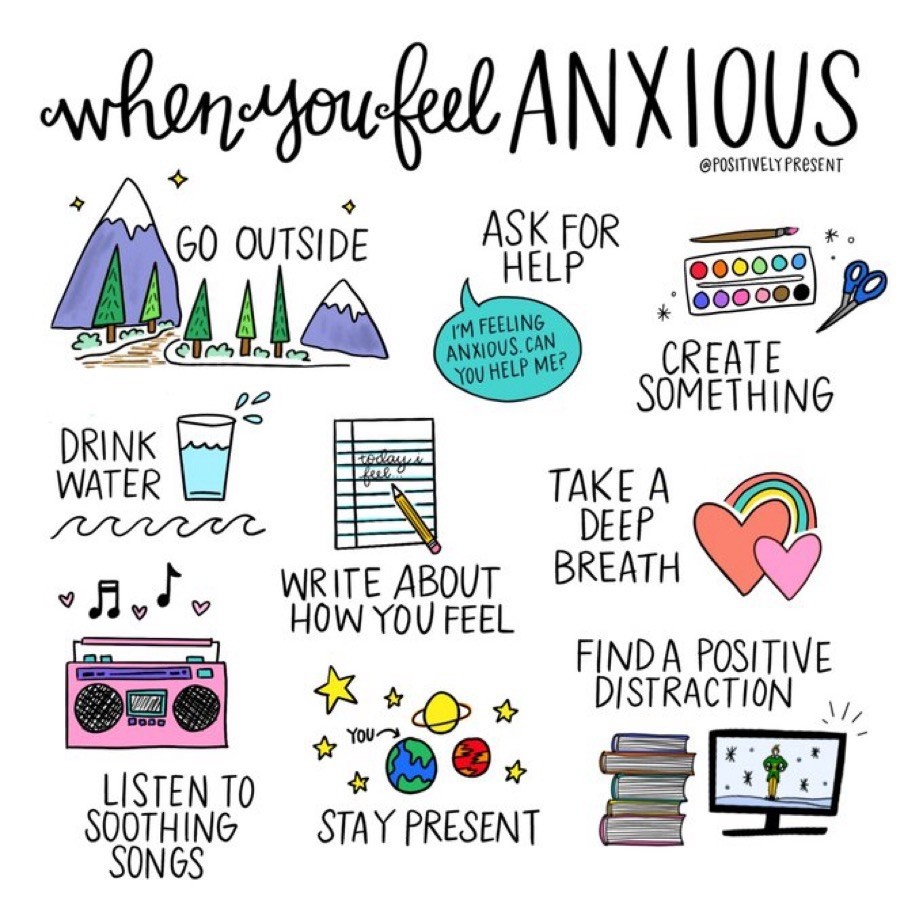 When you feel anxious: Go outside - Ask for help - Create something - drink water - Write how you feel - Take a deep breath - Listen to soothing songs - stay present - find a positive distraction