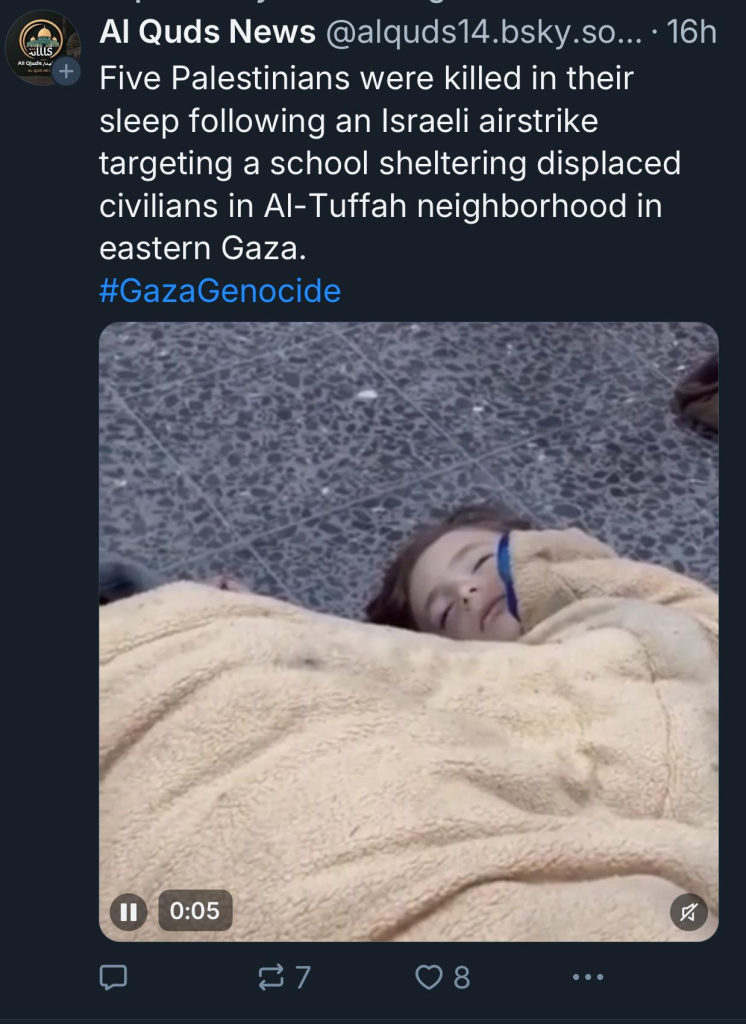 alls
All Qluds, u
Al Quds News @alquds14.osky.so... • 16h
Five Palestinians were killed in their
sleep following an Israeli airstrike
targeting a school sheltering displaced
civilians in Al-Tuffah neighborhood in
eastern Gaza.
#GazaGenocide