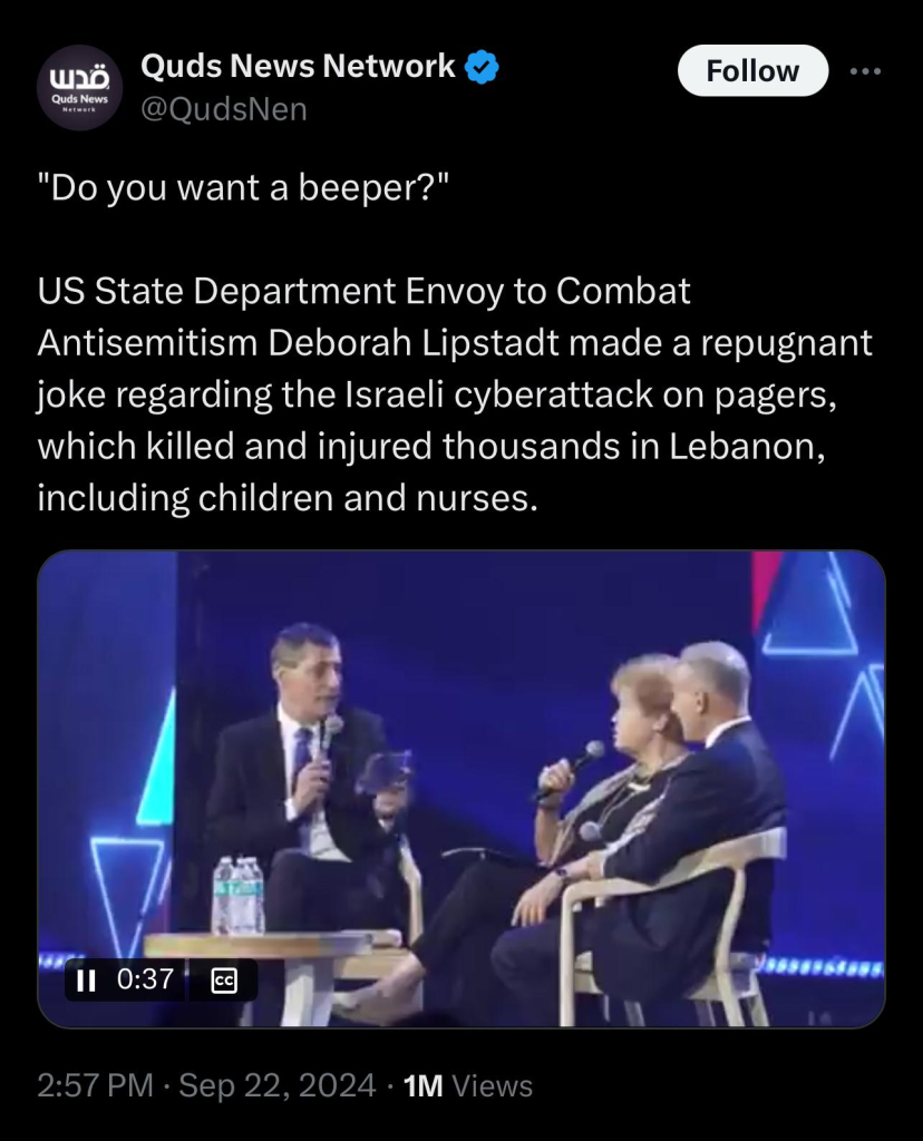 Quds News
Quds News Network &
@QudsNen
Follow
"Do you want a beeper?"
US State Department Envoy to Combat
Antisemitism Deborah Lipstadt made a repugnant
joke regarding the Israeli cyberattack on pagers,
which killed and injured thousands in Lebanon,
including children and nurses.
0:37
2:57 PM • Sep 22, 2024 • 1M Views