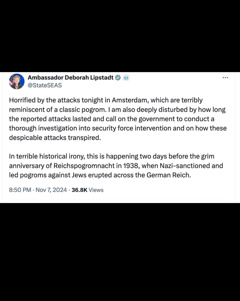 Ambassador Deborah Lipstadt &
@StateSEAS
• • •
Horrified by the attacks tonight in Amsterdam, which are terribly
reminiscent of a classic pogrom. I am also deeply disturbed by how long
the reported attacks lasted and call on the government to conduct a
thorough investigation into security force intervention and on how these
despicable attacks transpired.
In terrible historical irony, this is happening two days before the grim
anniversary of Reichspogromnacht in 1938, when Nazi-sanctioned and
led pogroms against Jews erupted across the German Reich.
8:50 PM • Nov 7, 2024 • 36.8K Views