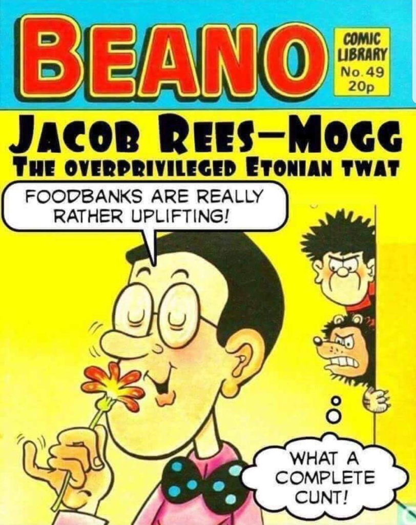 Spoof "Beano" comic cover.

Title: Jacob Rees-Mogg, the overprivilged Estonian twat. 

A head and shoulders of a figure with spectacles and a bow tie is sniffing a flower. Speech bubble: "Foodbanks are really rather uplifting!"

Around the corner, Dennis the Menace and Gnasher his dog are glaring at him. Speech bubble: "What a complete cunt!"