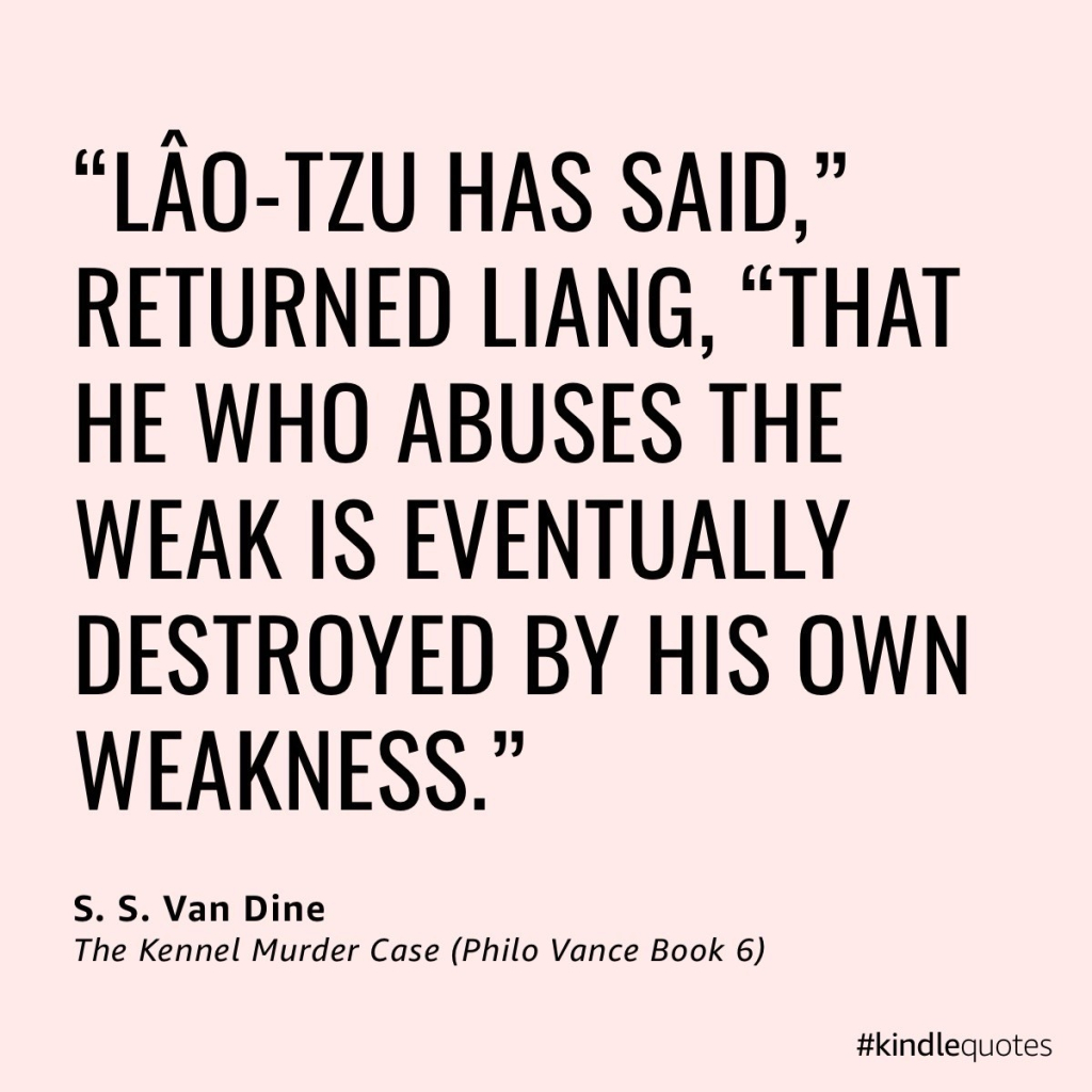 ““Lâo-Tzu has said,” returned Liang, “that he who abuses the weak is eventually destroyed by his own weakness.””

— The Kennel Murder Case (Philo Vance Book 6) by S. S. Van Dine