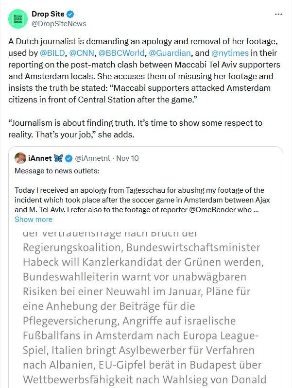 Drop Site & @DropSiteNews A Dutch journalist is demanding an apology and removal of her footage, used by @BILD, @CNN, @BBCWorld, @Guardian, and @nytimes in their reporting on the post-match clash between Maccabi Tel Aviv supporters and Amsterdam locals. She accuses them of misusing her footage and insists the truth be stated: “Maccabi supporters attacked Amsterdam citizens in front of Central Station after the game.” “Journalism is about finding truth. It’s time to show some respect to reality. That’s your job,” she adds. A iAnnet % @ @iAnnetnl - Nov 10 Message to news outlets: Today | received an apology from Tagesschau for abusing my footage of the incident which took place after the soccer game in Amsterdam between Ajax and M. Tel Aviv. | refer also to the footage of reporter @0meBender who .. Show more, UET VETUAUEIISITAEE [dULi DU Ut Regierungskoalition, Bundeswirtschaftsminister Habeck will Kanzlerkandidat der Griinen werden, Bundeswabhlleiterin warnt vor unabwagbaren Risiken bei einer Neuwahl im Januar, Plane fur eine Anhebung der Beitrage fiir die Pflegeversicherung, Angriffe auf israelische FuBballfans in Amsterdam nach Europa League- Spiel, Italien bringt Asylbewerber fiir Verfahren nach Albanien, EU-Gipfel berét in Budapest iiber Wettbewerbsfahigkeit nach Wahlsieg von Donald 