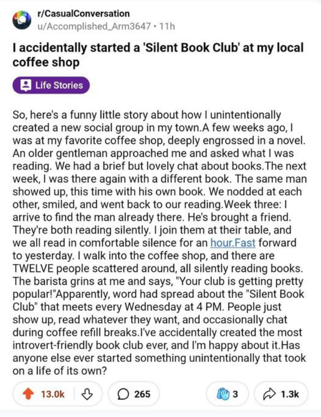 r/CasualConversation 
u/Accomplished_Arm3647 « 11h

I accidentally started a 'Silent Book Club' at my local coffee shop So, here's a funny little story about how I unintentionally created a new social group in my town.A few weeks ago, I was at my favorite coffee shop, deeply engrossed in a novel. An older gentleman approached me and asked what I was reading. We had a brief but lovely chat about books. The next week, I was there again with a different book. The same man showed up, this time with his own book. We nodded at each other, smiled, and went back to our reading. Week three: I arrive to find the man already there. He's brought a friend. They're both reading silently. I join them at their table, and we all read in comfortable silence for an hour.Fast forward to yesterday. I walk into the coffee shop, and there are TWELVE people scattered around, all silently reading books. The barista grins at me and says, "Your club is getting pretty popular!" Apparently, word had spread about the "Silent Book Club" that meets every Wednesday at 4 PM. People just show up, read whatever they want, and occasionally chat during coffee refill breaks.I've accidentally created the most introvert-friendly book club ever, and I'm happy about it. Has anyone else ever started something unintentionally that took on a life of its own?