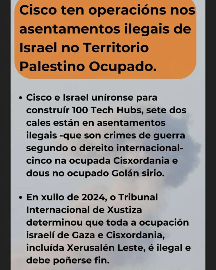 Cisco ten operacións nos asentamentos ilegais de Israel no Territorio Palestino Ocupado.

Cisco e Israel uníronse para construír 100 Tech Hubs, sete dos cales están en asentamentos ilegais --que son crimes de guerra segundo o dereito internacional-- cinco na ocupada Cisxordania e dous no ocupado Golán sirio.

En xullo de 2024, o Tribunal Internacional de Xustiza determinou que toda a ocupación israelí de Gaza e Cisxordania, incluída Xerusalén Leste, é ilegal e debe poñerse fin. 