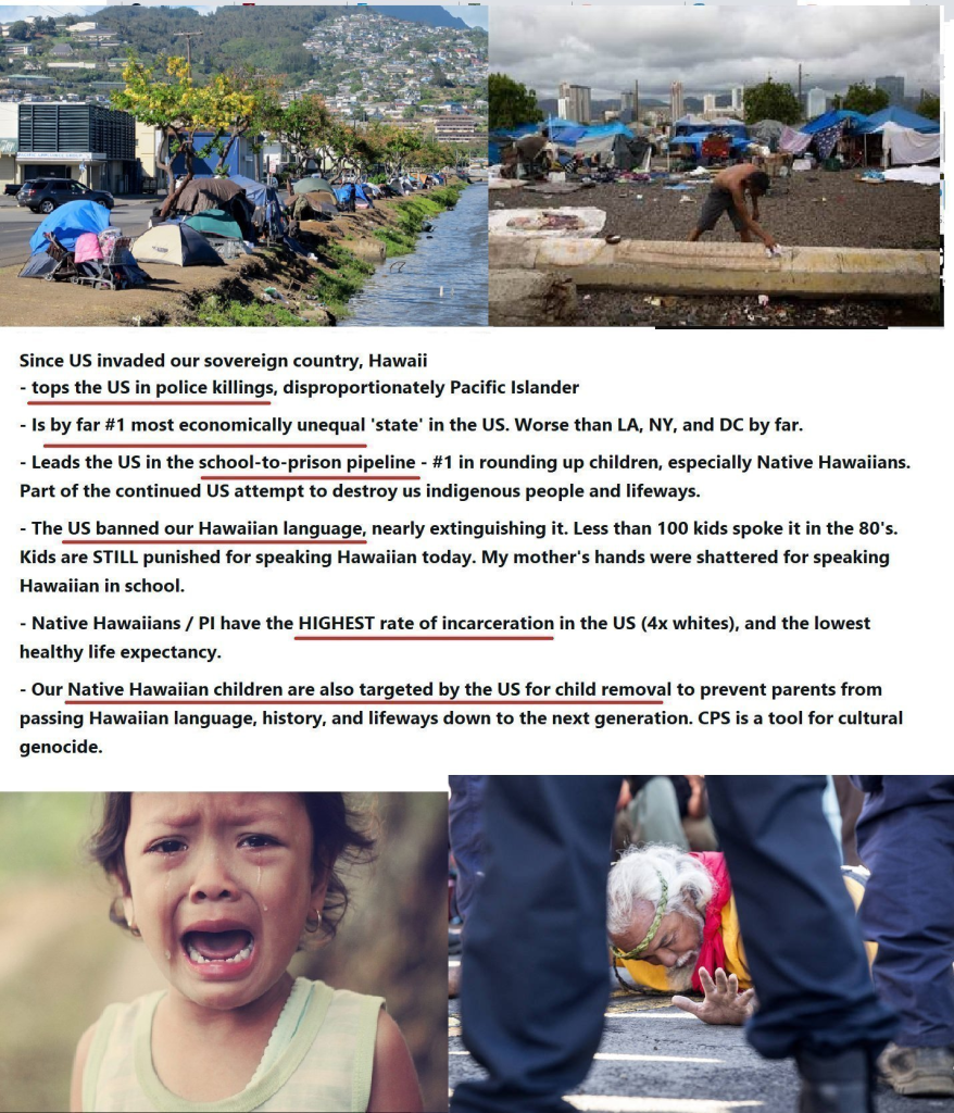 Since US invaded our sovereign country, Hawaii - tops the US in police killings, disproportionately Pacific Islander - Is by far #1 most economically unequal 'state’ in the US. Worse than LA, NY, and DC by far. - Leads the US in the school-to-prison pipeline - #1 in rounding up children, especially Native Hawaiians. Part of the continued US attempt to destroy us indigenous people and lifeways. - The US banned our Hawaiian language, nearly extinguishing it. Less than 100 kids spoke it in the 80's. Kids are STILL punished for speaking Hawaiian today. My mother's hands were shattered for speaking Hawaiian in school. - Native Hawaiians / Pl have the HIGHEST rate of incarceration in the US (4x whites), and the lowest healthy life expectancy. - Our Native Hawaiian children are also targeted by the US for child removal to prevent parents from passing Hawaiian language, history, and lifeways down to the next generation. CPS is a tool for cultural genocide. - =, ‘ e N ;? I i Lk v C (i R . \ AES ‘g - 2 7 R e =~ 2 Y ‘# ' . P o S e | . | - L. T ot PN : | B Tt 3 - e B ni.‘ { o T i L = iy 2 | 