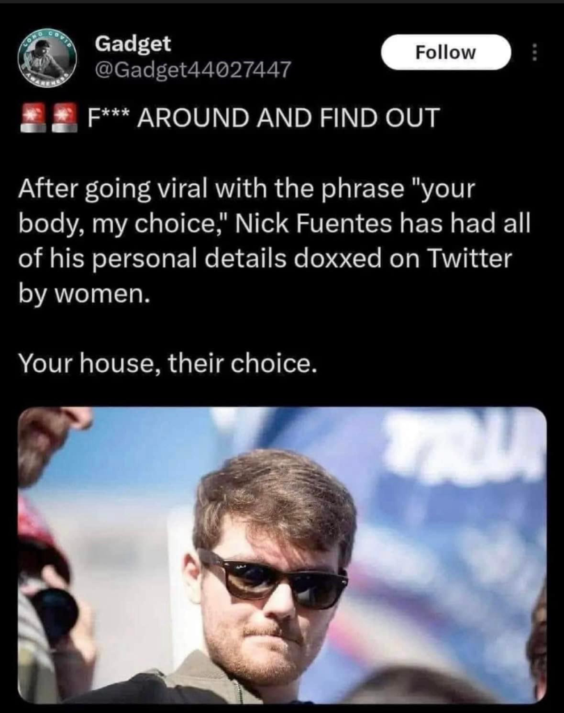 Gadget @Gadget44027447 F*** AROUND AND FIND OUT Follow After going viral with the phrase "your body, my choice," Nick Fuentes has had all of his personal details doxxed on Twitter by women. Your house, their choice.