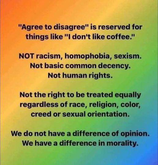 "Agree to disagree" is reserved for things like "I don't like coffee."

NOT racism, homophobia, sexism

Not basic common decency

Not human rights.
Not the right to be treated equally regardless of race, religion, color, creed or sexual orientation

We do not have a difference of opinion

We have a difference in morality