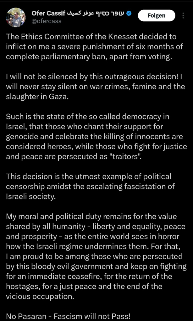 The Ethics Committee of the Knesset decided to inflict on me a severe punishment of six months of complete parliamentary ban, apart from voting.

I will not be silenced by this outrageous decision! I will never stay silent on war crimes, famine and the slaughter in Gaza.

Such is the state of the so called democracy in Israel, that those who chant their support for genocide and celebrate the killing of innocents are considered heroes, while those who fight for justice and peace are persecuted as "traitors".

This decision is the utmost example of political censorship amidst the escalating fascistation of Israeli society. 

My moral and political duty remains for the value shared by all humanity - liberty and equality, peace and prosperity - as the entire world sees in horror how the Israeli regime undermines them. For that, I am proud to be among those who are persecuted by this bloody evil government and keep on fighting for an immediate ceasefire, for the return of the hostages, for a just peace and the end of the vicious occupation.

No Pasaran - Fascism will not Pass!