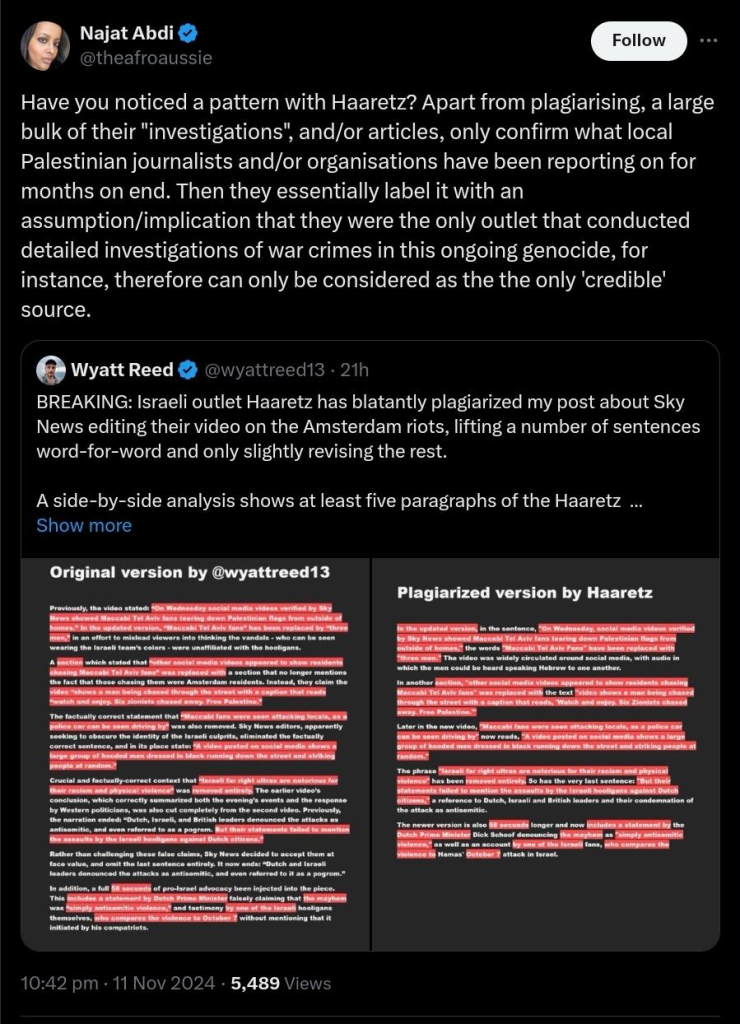 Najat Abdi @theafroaussie
Have you noticed a pattern with Haaretz? Apart from plagiarising, a large bulk of their "investigations", and/or articles, only confirm what local Palestinian journalists and/or organisations have been reporting on for months on end. Then they essentially label it with an assumption/implication that they were the only outlet that conducted detailed investigations of war crimes in this ongoing genocide, for instance, therefore can only be considered as the the only 'credible' source.
Quote
Wyatt Reed @wyattreed13
BREAKING: Israeli outlet Haaretz has blatantly plagiarized my post about Sky News editing their video on the Amsterdam riots, lifting a number of sentences word-for-word and only slightly revising the rest.

A side-by-side analysis shows at least five paragraphs of the Haaretz  