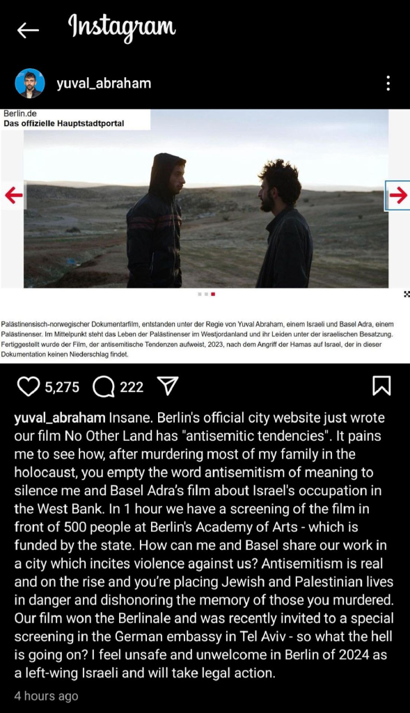 Screenshot of an Instagram post by Yuval Abraham that says " Insane. Berlin's official city website just wrote our film No Other Land has "antisemitic tendencies". It pains me to see how, after murdering most of my family in the holocaust, you empty the word antisemitism of meaning to silence me and Basel Adra's film about lsrael's occupation in the West Bank. In 1 hour we have a screening of the film in front of 500 people at Berlin's Academy of Arts - which is funded by the state. How can me and Basel share our work in a city which incites violence against us? Antisemitism is real and on the rise and you're placing Jewish and Palestinian lives in danger and dishonoring the memory of those you murdered. Our film won the Berlinale and was recently invited to a special screening in the German embassy in Tel Aviv - so what the hell is going on? feel unsafe and unwelcome in Berlin of 2024 as a left-wing lsraeli and will take legal action."