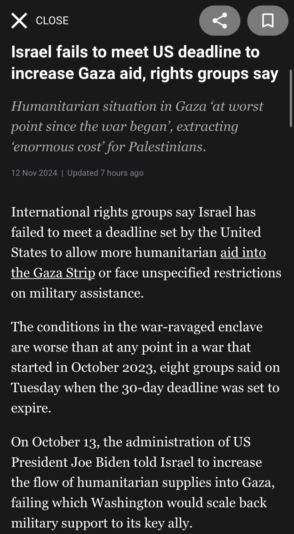 X CLOSE
Israel fails to meet US deadline to
increase Gaza aid, rights groups say
Humanitarian situation in Gaza 'at worst
point since the war began', extracting
'enormous cost' for Palestinians.
12 Nov 2024 | Updated 7 hours ago
International rights groups say Israel has
failed to meet a deadline set by the United
States to allow more humanitarian aid into
the Gaza Strip or face unspecified restrictions
on military assistance.
The conditions in the war-ravaged enclave
are worse than at any point in a war that
started in October 2023, eight groups said on
Tuesday when the 30-day deadline was set to
expire.
On October 13, the administration of US
President Joe Biden told Israel to increase
the flow of humanitarian supplies into Gaza,
failing which Washington would scale back
military support to its key ally.