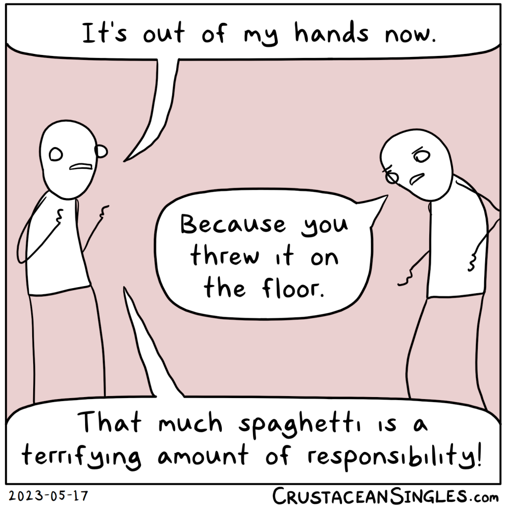 Person 1: It's out of my hands now.
Person 2, outraged: Because you threw it on the floor.
Person 1: That much spaghetti is a terrifying amount of responsibility!