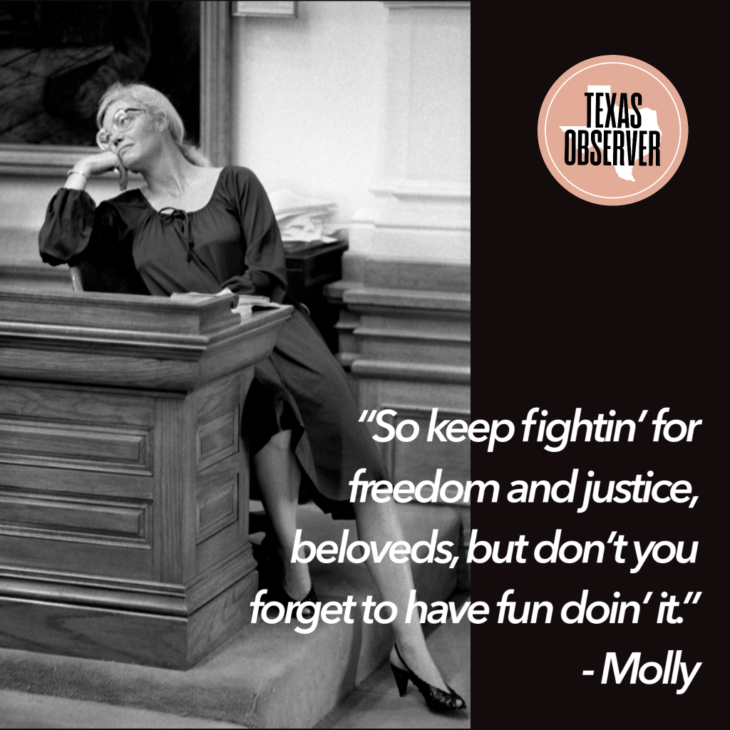 A black and white photo of Molly Ivins as she leans on one arm on a podium in the Texas legislature, wearing a black dress and matching black, open-toed pumps. A quote reads: “So keep fightin’ for freedom and justice, beloveds, but don’t forget to have fun doing it.”—Molly 
At the top right is the Texas Observer logo, with the publication name inside a circle with the outline of the state of Texas beneath it.
