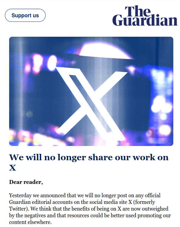 The Guardian

We will no longer share our work on X

Dear reader,

Yesterday we announced that we will no longer post on any official Guardian editorial accounts on the social media site X (formerly Twitter). We think that the benefits of being on X are now outweighed by the negatives and that resources could be better used promoting our content elsewhere. 