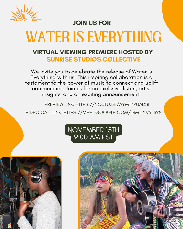 Flyer: "Join us for 
WATER IS EVERYTHING
Virtual Viewing Premiere Hosted by 
SUNRISE STUDIOS COLLECTIVE
We invite you to celebrate the release of Water Is Everything with us! This inspiring collaboration is a testament to the power of music to connect and uplift communities. Join us for an exclusive listen, artist insights, and an exciting announcement!
Preview Link: HTTPS://YOUTU.BE/AYMT7PUADSI
Video Call Link: HTTPS://MEET.GOOGLE.COM/JRM-JYVY-IWN
November 15th
9:00 AM PST" 
Below are two photos, one of a Black youth with short hair and headphones on, singing into a professional mic. The second is of a girl and a man, both singing, the man is playing the guitar. Both wear beaded headbands and have red facepaint or tattoos around their eyes. The girl is wearing a yellow dress with red geometric beaded decorations, and the man is wearing a multicolored poncho. Also his headband has a fringe of feathers extending out from its bottom edge. The whole thing is on a background of white with yellow rounded accents. 