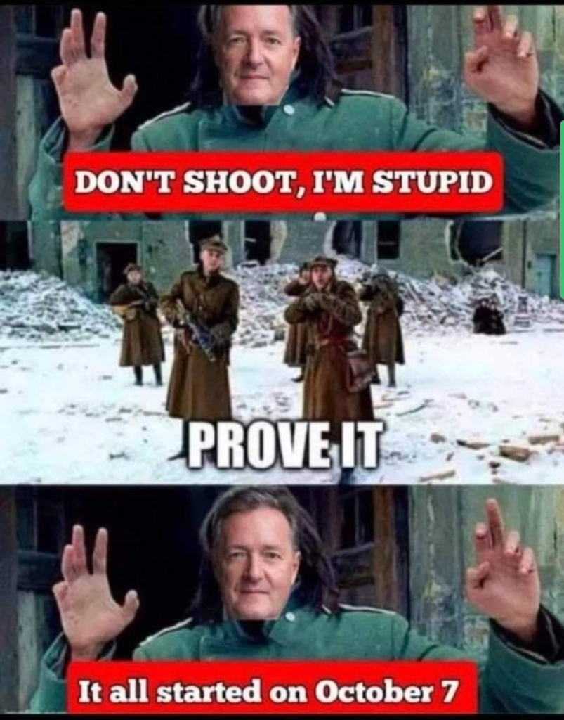 A three-panel meme featuring a soldier with the face of Piers Morgan edited onto them. In the first panel, the soldier raises their hands, and a red caption reads, "DON'T SHOOT, I'M STUPID." In the second panel, soldiers point their guns at him with a caption that says, "PROVE IT." In the third panel, the soldier responds with, "It all started on October 7," implying a reference to recent controversial comments by Piers Morgan. The background appears to be a winter wartime scene with ruins.