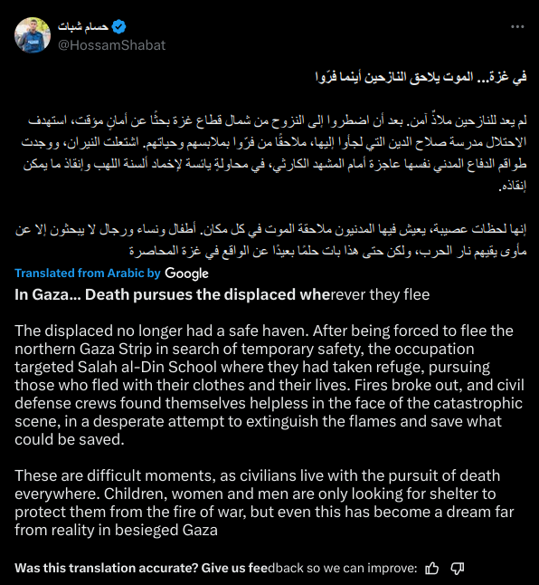 In Gaza... Death pursues the displaced wherever they flee

The displaced no longer had a safe haven. After being forced to flee the northern Gaza Strip in search of temporary safety, the occupation targeted Salah al-Din School where they had taken refuge, pursuing those who fled with their clothes and their lives. Fires broke out, and civil defense crews found themselves helpless in the face of the catastrophic scene, in a desperate attempt to extinguish the flames and save what could be saved.

These are difficult moments, as civilians live with the pursuit of death everywhere. Children, women and men are only looking for shelter to protect them from the fire of war, but even this has become a dream far from reality in besieged Gaza