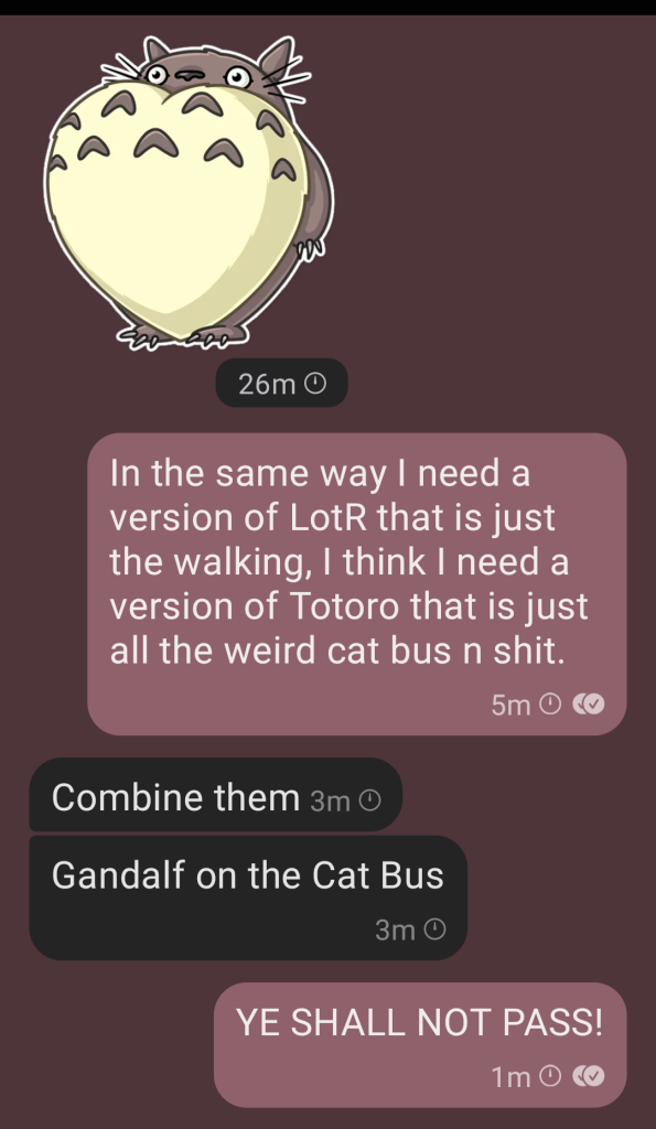 Screen cap of a chat. A big Totoro sticker with the following bubbles: 
Me: In the same way I need a version of LotR that is just the walking, I think I need a version of Totoro that is just all the weird cat bus n shit.

Them: Combine them
Also them: Gandalf on the Cat Bus

Me: YE SHALL NOT PASS!