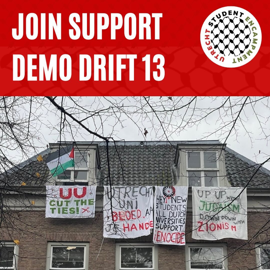 Text:

"JOIN SUPPORT DEMO DRIFT 13

Utrecht Student Encampment"

Photo from Drift 13 with a few banners and a Palestinian flag. The text on the banners:

"UU CUT THE TIES! ✂️"

"UTRECHT UNI BLOED AAN JE HANDEN"

"HEY NEW STUDENTS ALL DUTCH UNIVERSITIES SUPPORT GENOCIDE"

"UP UP WITH JUDAISM, DOWN DOWN WITH ZIONISM"