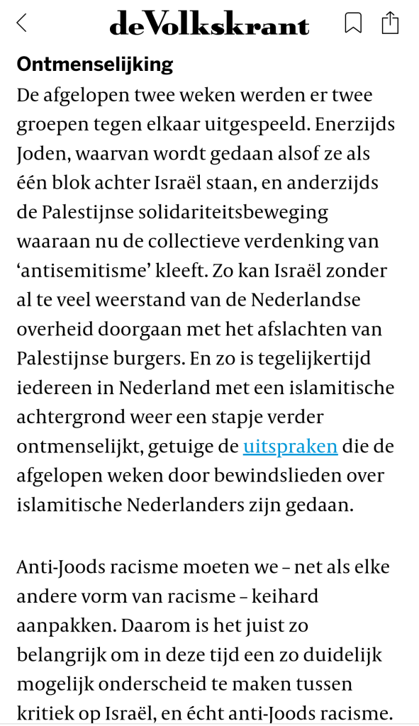 Ontmenselijking
De afgelopen twee weken werden er twee groepen tegen elkaar uitgespeeld. Enerzijds Joden, waarvan wordt gedaan alsof ze als één blok achter Israël staan, en anderzijds de Palestijnse solidariteitsbeweging waaraan nu de collectieve verdenking van ‘antisemitisme’ kleeft. Zo kan Israël zonder al te veel weerstand van de Nederlandse overheid doorgaan met het afslachten van Palestijnse burgers. En zo is tegelijkertijd iedereen in Nederland met een islamitische achtergrond weer een stapje verder ontmenselijkt, getuige de uitspraken die de afgelopen weken door bewindslieden over islamitische Nederlanders zijn gedaan.

Anti-Joods racisme moeten we – net als elke andere vorm van racisme – keihard aanpakken. Daarom is het juist zo belangrijk om in deze tijd een zo duidelijk mogelijk onderscheid te maken tussen kritiek op Israël, en écht anti-Joods racisme.