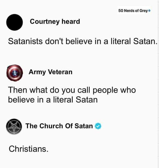 Courtney heard
-
Satanists don't believe in a literal Satan.

Army Veteran
-
Then what do you call people who
believe in a literal Satan

The Church Of Satan ©
-
Christians.