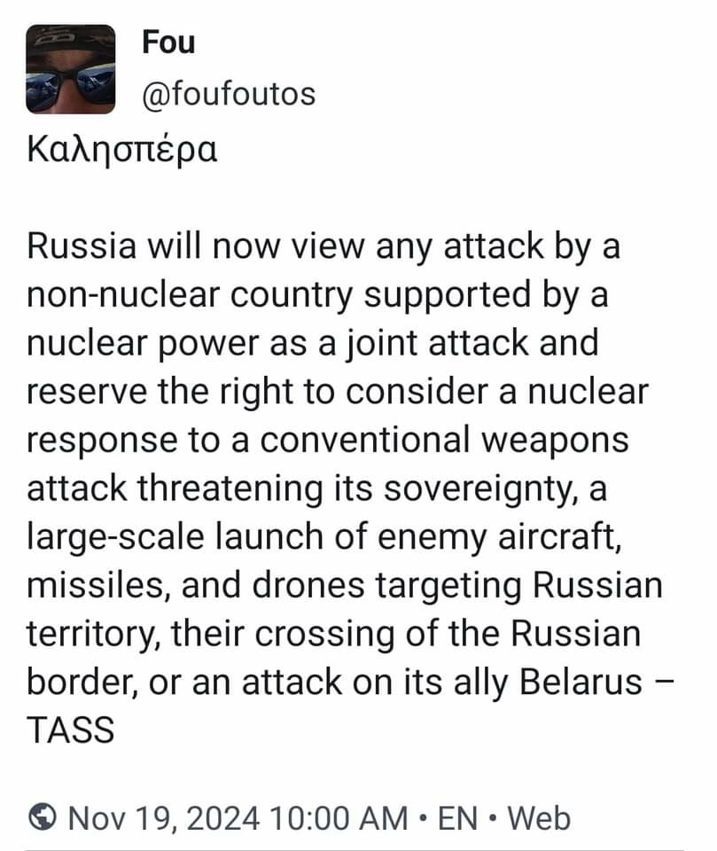 From my admin on Mastodon... the word in Greek is: "Good Evening". "Καλησπέρα. Russia will now view any attack by a non-nuclear country supported by a nuclear power as a joint attack and reserve the right to consider a nuclear response to a conventional weapons attack threatening its sovereignty, a large-scale launch of enemy aircraft, missiles, and drones targeting Russian territory, their crossing of the Russian border, or an attack on its ally Belarus – TASS" 