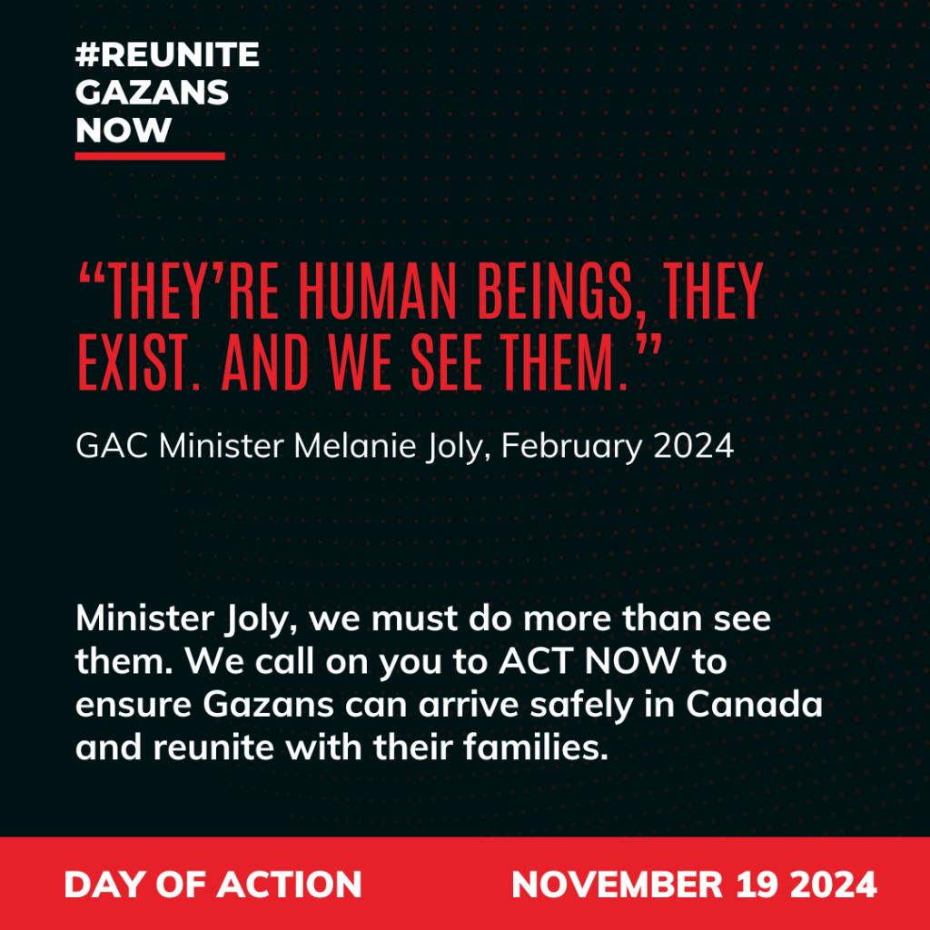 #ReuniteGazansNow
"They're human beings, they exist. And we see them."
GAC Minister Melanie Joly, February 2024
Minister Joly, we must do more than see them. We call on you to ACT NOW to ensure Palestinians in Gaza can arrive safely in Canada and reunite with their families.
Day of Action November 19, 2024