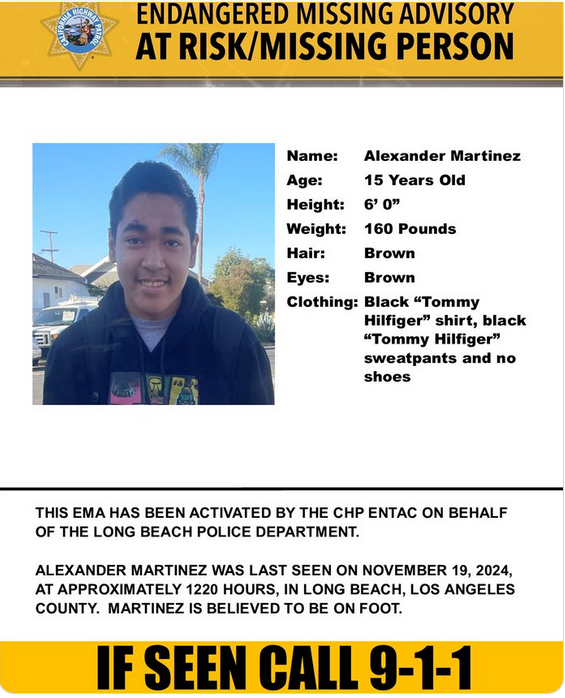 Endangered missing advisory
Name: Alexander martinez
15 years old
6 feet 160 pounds
brown hair
brown eyes
Clothing: Black "Tommy Hilfiger" shirt, black "Tommy Hilfiger" sweatpants and no shoes

Last seen approximately 1220 hours in Long Beach, on foot.