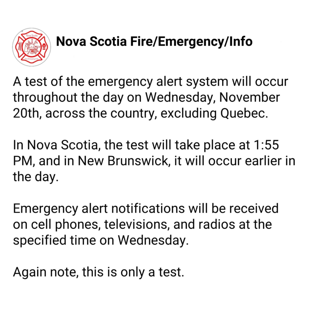 Nova Scotia Fire/Emergency/Info
A test of the emergency alert system will occur throughout the day on Wednesday, November 20th, across the country, excluding Quebec.
In Nova Scotia, the test will take place at 1:55 PM , and in New Brunswick, it will occur earlier in the day. 
Emergency Alert notifications will be received on Cell Phones, Televisions, and Radios at the specified time on Wednesday.
AGAIN NOTE, this is only a test.  