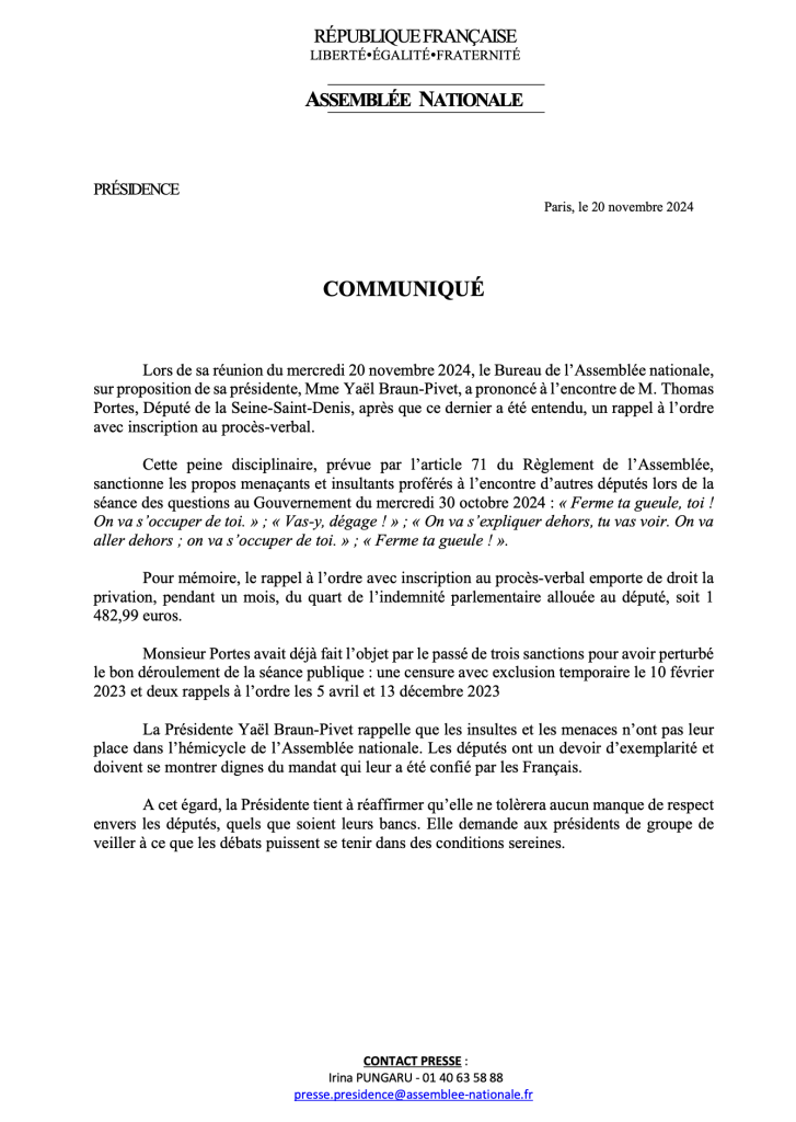 Lors de sa réunion du mercredi 20 novembre 2024, le Bureau de 1’ Assemblée nationale, sur proposition de sa présidente, Mme Yagl Braun-Pivet, a prononcé & I’encontre de M. Thomas Portes, Député de la Seine-Saint-Denis, apres que ce dernier a été entendu, un rappel a 1’ordre avec inscription au procés-verbal.

Cette peine disciplinaire, prévue par I’article 71 du Reéglement de 1’Assemblée, sanctionne les propos menagants et insultants proférés a ’encontre d’autres députés lors de la séance des questions au Gouvernement du mercredi 30 octobre 2024 : « Ferme ta gueule, toi ! On va s’occuper de toi. » ; « Vas-y, dégage ! » ; « On va s’expliquer dehors, tu vas voir. On va aller dehors ; on va s occuper de toi. » ; « Ferme ta gueule ! ».

Pour mémoire, le rappel a I’ordre avec inscription au proces-verbal emporte de droit la privation, pendant un mois, du quart de I’indemnité parlementaire alloué¢e au député, soit 1 482,99 euros.

Monsieur Portes avait déja fait 1’objet par le passé de trois sanctions pour avoir perturbé le bon déroulement de la séance publique : une censure avec exclusion temporaire le 10 février 2023 et deux rappels a I’ordre les 5 avril et 13 décembre 2023

La Présidente Yaél Braun-Pivet rappelle que les insultes et les menaces n’ont pas leur place dans I’hémicycle de I’ Assemblée nationale. Les députés ont un devoir d’exemplarité et doivent se montrer dignes du mandat qui leur a été confié par les Frangais.